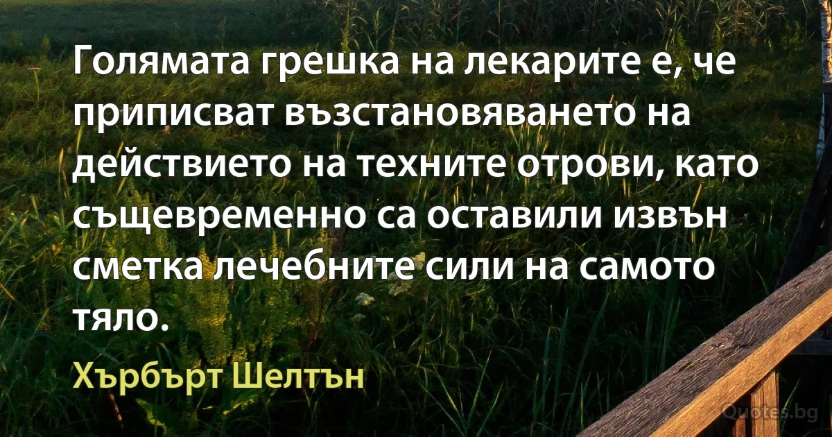 Голямата грешка на лекарите е, че приписват възстановяването на действието на техните отрови, като същевременно са оставили извън сметка лечебните сили на самото тяло. (Хърбърт Шелтън)