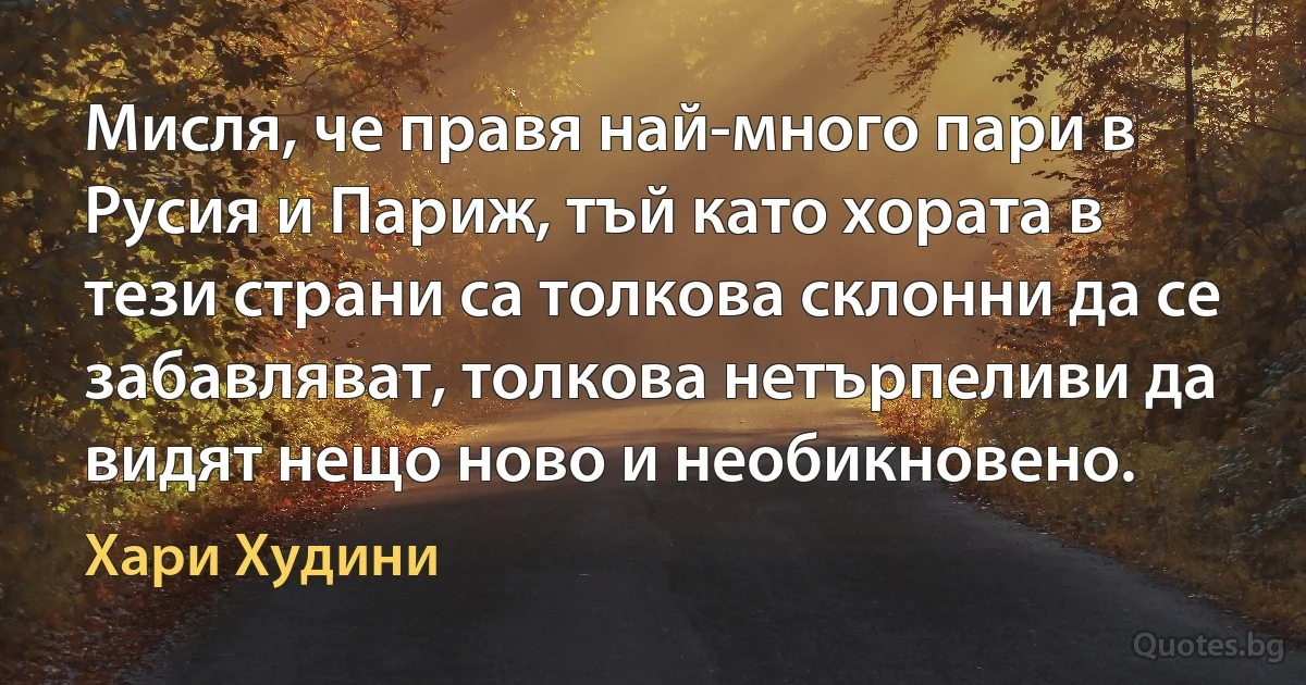 Мисля, че правя най-много пари в Русия и Париж, тъй като хората в тези страни са толкова склонни да се забавляват, толкова нетърпеливи да видят нещо ново и необикновено. (Хари Худини)