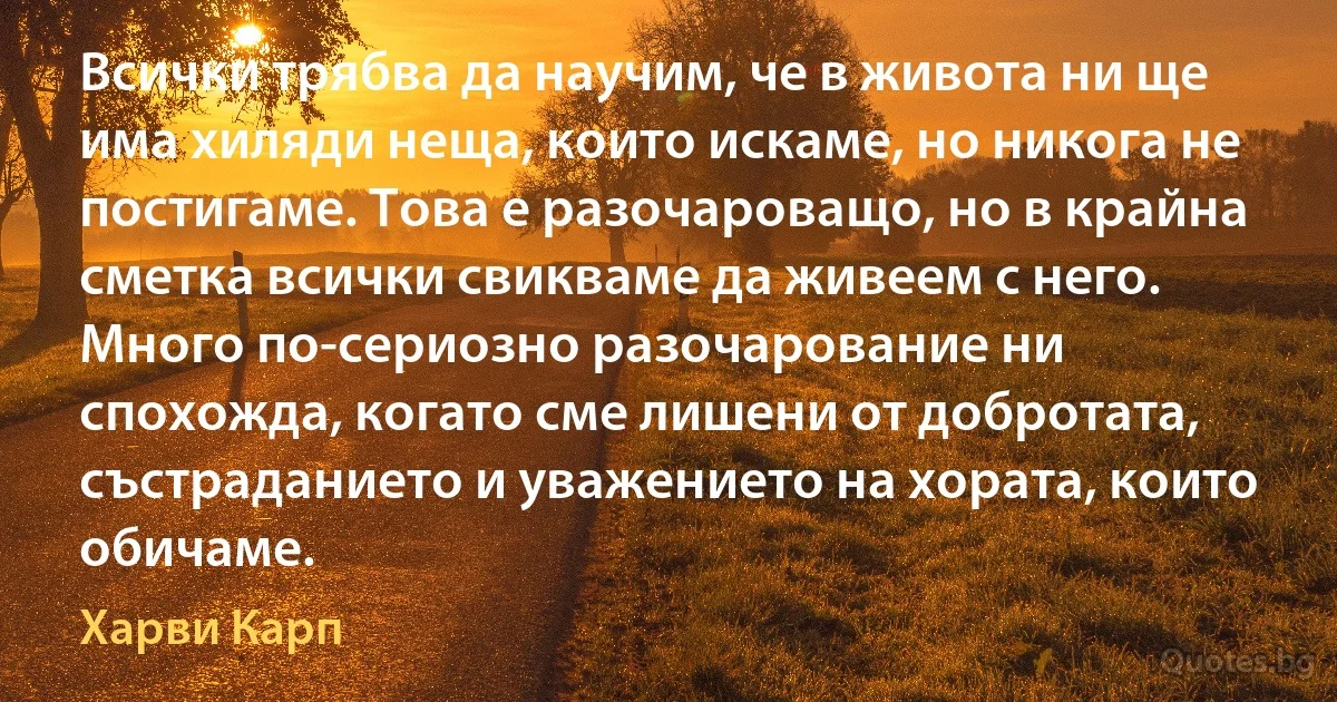 Всички трябва да научим, че в живота ни ще има хиляди неща, които искаме, но никога не постигаме. Това е разочароващо, но в крайна сметка всички свикваме да живеем с него. Много по-сериозно разочарование ни спохожда, когато сме лишени от добротата, състраданието и уважението на хората, които обичаме. (Харви Карп)