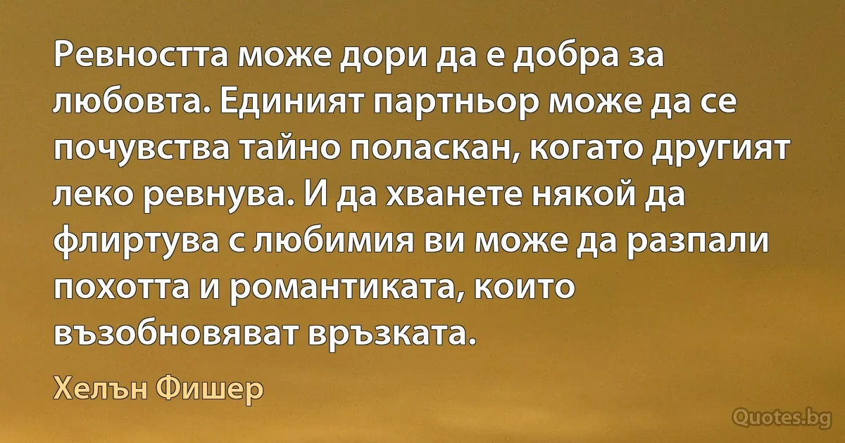 Ревността може дори да е добра за любовта. Единият партньор може да се почувства тайно поласкан, когато другият леко ревнува. И да хванете някой да флиртува с любимия ви може да разпали похотта и романтиката, които възобновяват връзката. (Хелън Фишер)