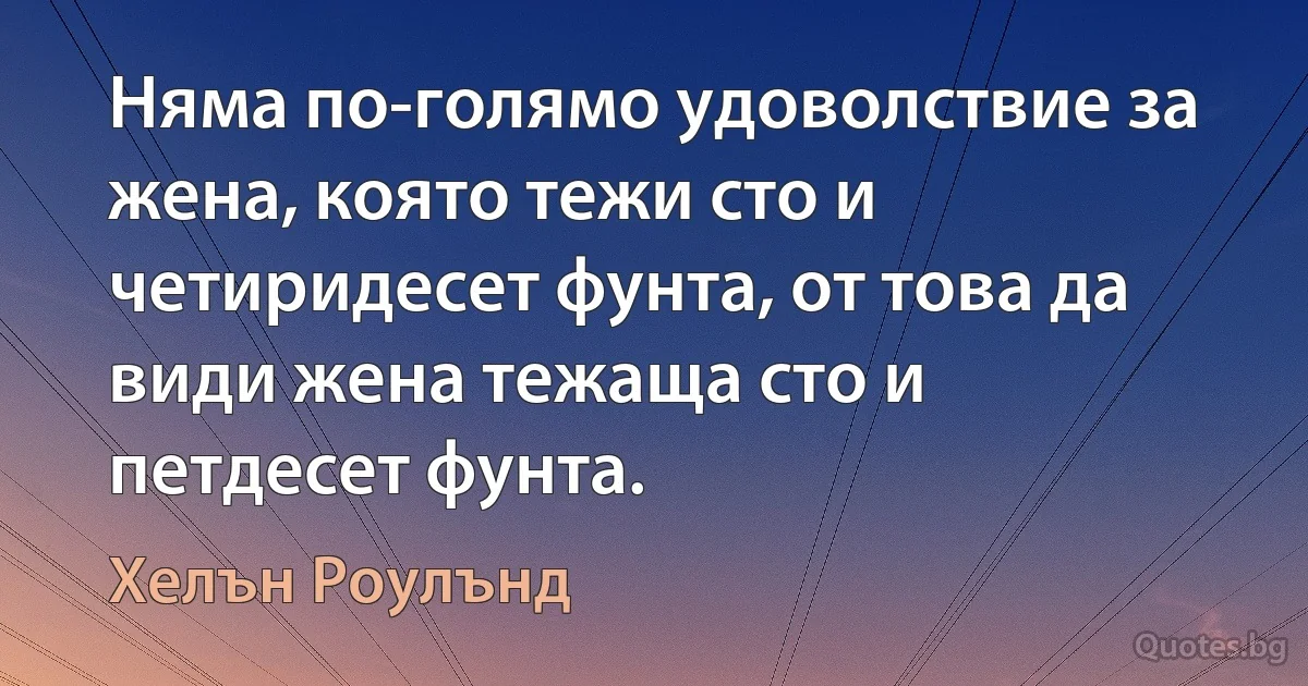 Няма по-голямо удоволствие за жена, която тежи сто и четиридесет фунта, от това да види жена тежаща сто и петдесет фунта. (Хелън Роулънд)