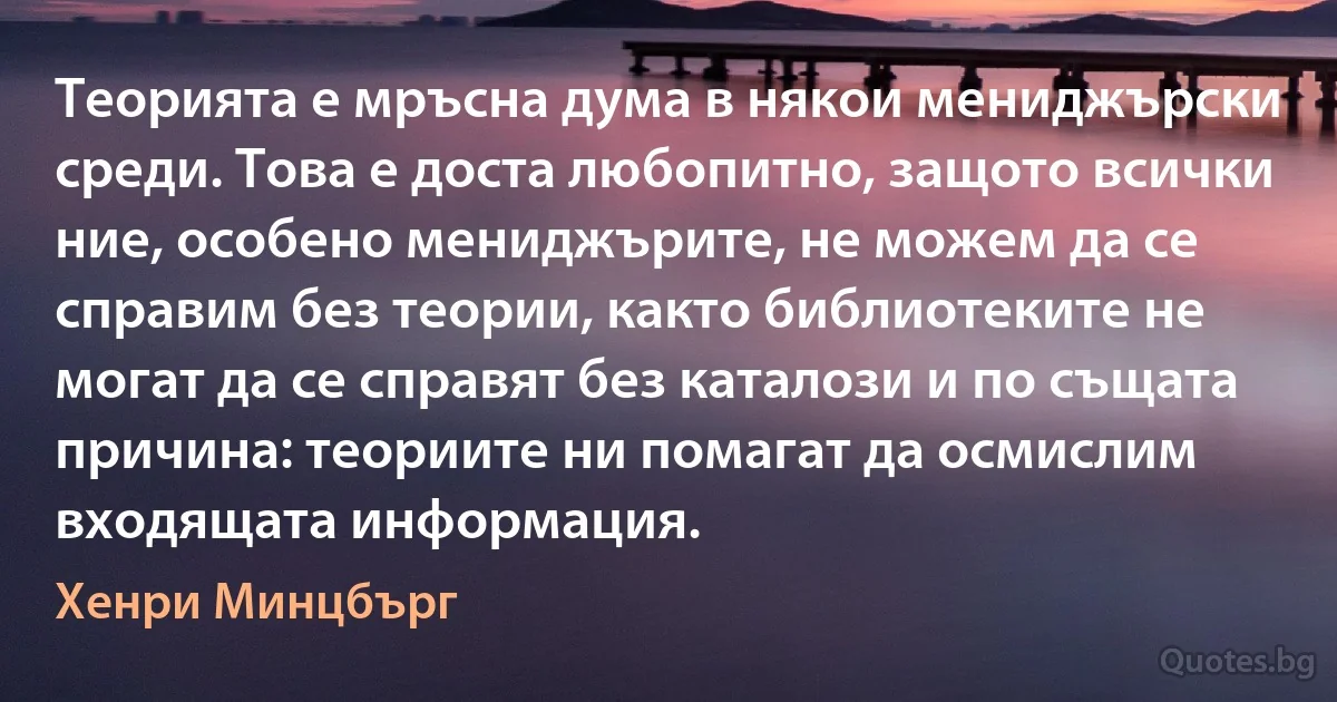 Теорията е мръсна дума в някои мениджърски среди. Това е доста любопитно, защото всички ние, особено мениджърите, не можем да се справим без теории, както библиотеките не могат да се справят без каталози и по същата причина: теориите ни помагат да осмислим входящата информация. (Хенри Минцбърг)