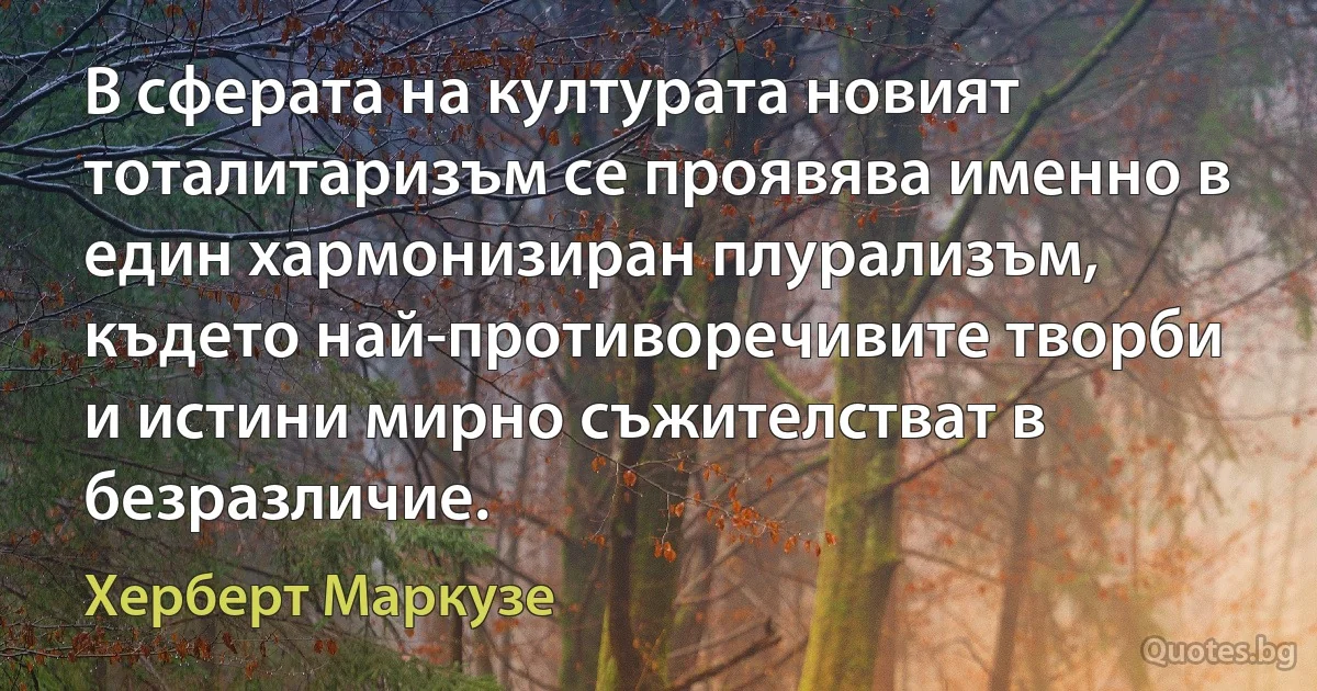 В сферата на културата новият тоталитаризъм се проявява именно в един хармонизиран плурализъм, където най-противоречивите творби и истини мирно съжителстват в безразличие. (Херберт Маркузе)