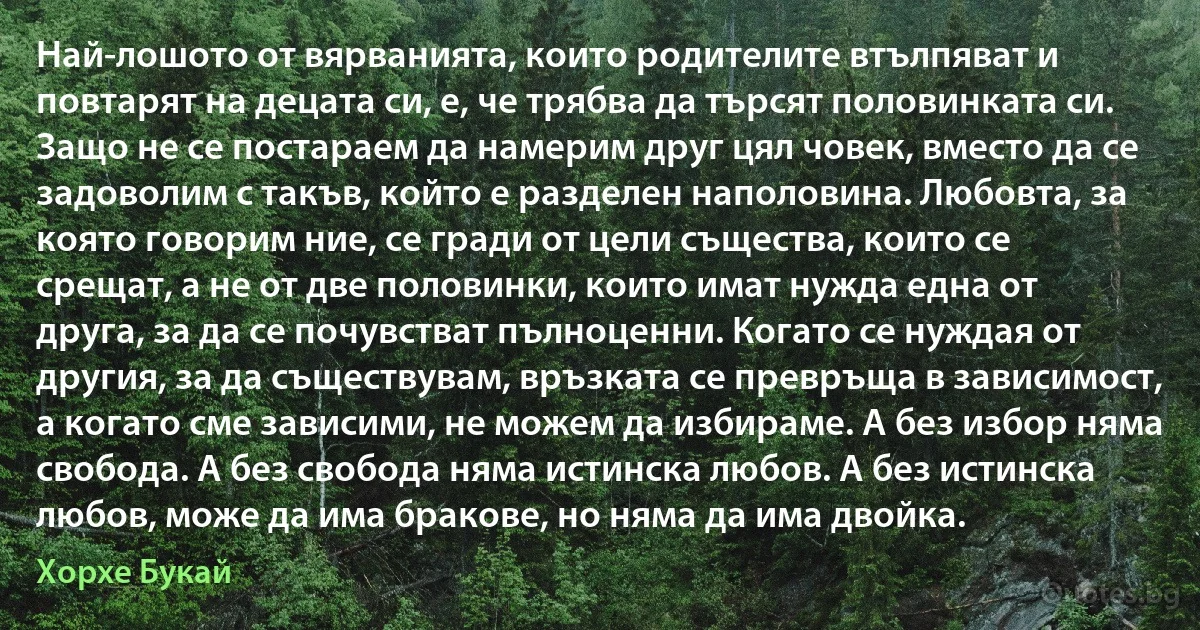 Най-лошото от вярванията, които родителите втълпяват и повтарят на децата си, е, че трябва да търсят половинката си. Защо не се постараем да намерим друг цял човек, вместо да се задоволим с такъв, който е разделен наполовина. Любовта, за която говорим ние, се гради от цели същества, които се срещат, а не от две половинки, които имат нужда една от друга, за да се почувстват пълноценни. Когато се нуждая от другия, за да съществувам, връзката се превръща в зависимост, а когато сме зависими, не можем да избираме. А без избор няма свобода. А без свобода няма истинска любов. А без истинска любов, може да има бракове, но няма да има двойка. (Хорхе Букай)