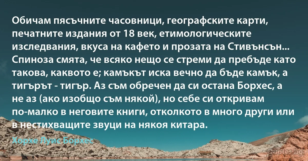 Обичам пясъчните часовници, географските карти, печатните издания от 18 век, етимологическите изследвания, вкуса на кафето и прозата на Стивънсън... Спиноза смята, че всяко нещо се стреми да пребъде като такова, каквото е; камъкът иска вечно да бъде камък, а тигърът - тигър. Аз съм обречен да си остана Борхес, а не аз (ако изобщо съм някой), но себе си откривам по-малко в неговите книги, отколкото в много други или в нестихващите звуци на някоя китара. (Хорхе Луис Борхес)