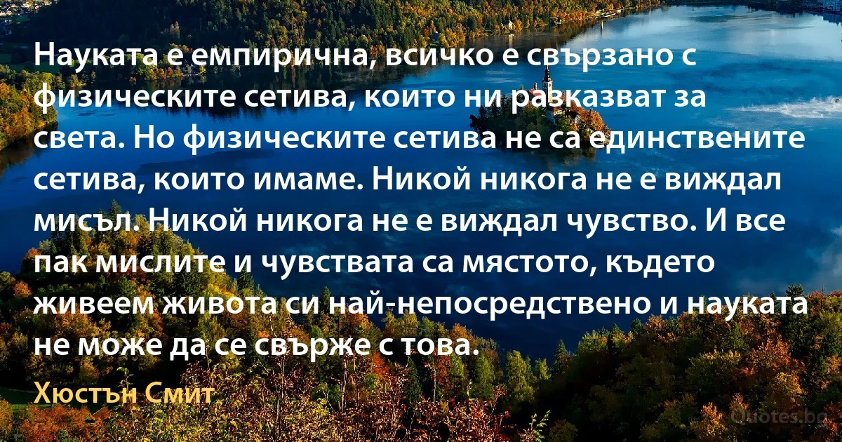 Науката е емпирична, всичко е свързано с физическите сетива, които ни разказват за света. Но физическите сетива не са единствените сетива, които имаме. Никой никога не е виждал мисъл. Никой никога не е виждал чувство. И все пак мислите и чувствата са мястото, където живеем живота си най-непосредствено и науката не може да се свърже с това. (Хюстън Смит)