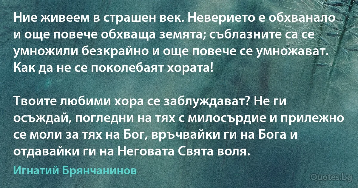 Ние живеем в страшен век. Неверието е обхванало и още повече обхваща земята; съблазните са се умножили безкрайно и още повече се умножават. Как да не се поколебаят хората!

Твоите любими хора се заблуждават? Не ги осъждай, погледни на тях с милосърдие и прилежно се моли за тях на Бог, връчвайки ги на Бога и отдавайки ги на Неговата Свята воля. (Игнатий Брянчанинов)