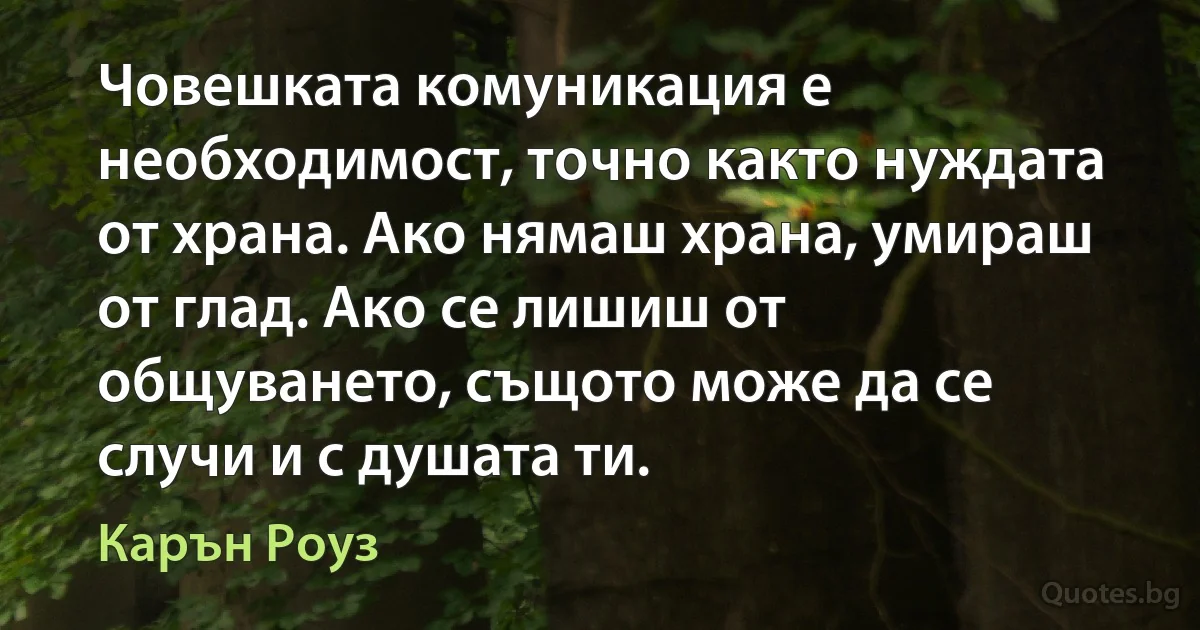 Човешката комуникация е необходимост, точно както нуждата от храна. Ако нямаш храна, умираш от глад. Ако се лишиш от общуването, същото може да се случи и с душата ти. (Карън Роуз)