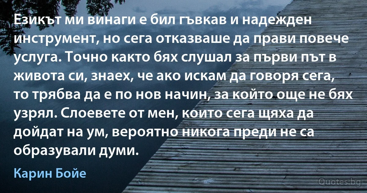 Езикът ми винаги е бил гъвкав и надежден инструмент, но сега отказваше да прави повече услуга. Точно както бях слушал за първи път в живота си, знаех, че ако искам да говоря сега, то трябва да е по нов начин, за който още не бях узрял. Слоевете от мен, които сега щяха да дойдат на ум, вероятно никога преди не са образували думи. (Карин Бойе)