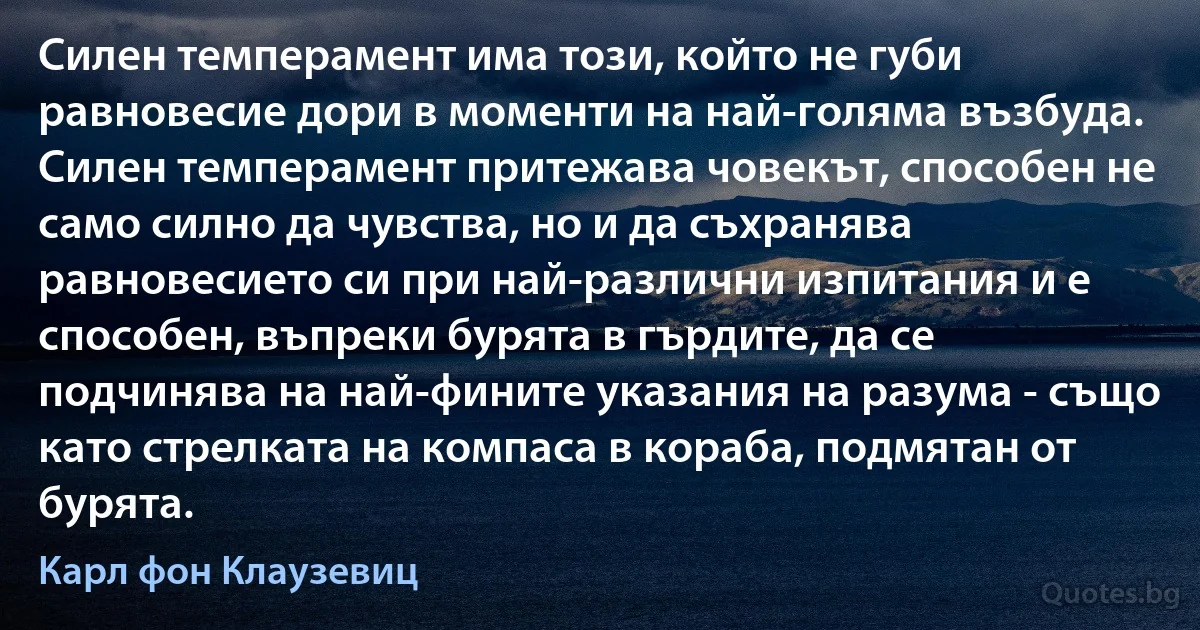 Силен темперамент има този, който не губи равновесие дори в моменти на най-голяма възбуда. Силен темперамент притежава човекът, способен не само силно да чувства, но и да съхранява равновесието си при най-различни изпитания и е способен, въпреки бурята в гърдите, да се подчинява на най-фините указания на разума - също като стрелката на компаса в кораба, подмятан от бурята. (Карл фон Клаузевиц)