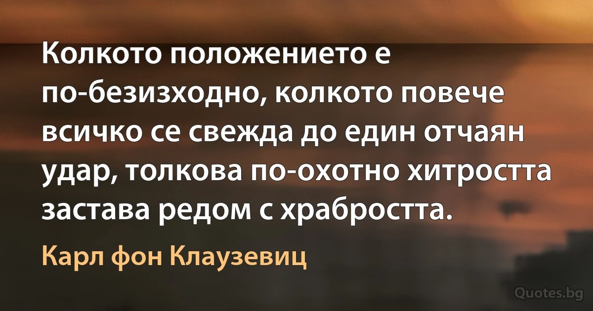 Колкото положението е по-безизходно, колкото повече всичко се свежда до един отчаян удар, толкова по-охотно хитростта застава редом с храбростта. (Карл фон Клаузевиц)