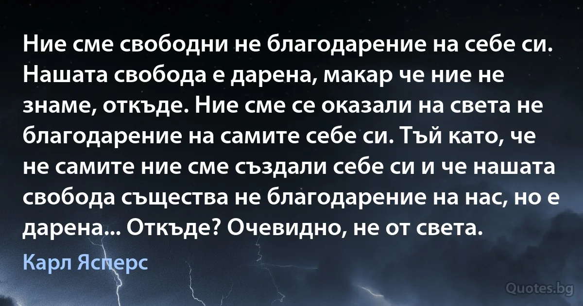 Ние сме свободни не благодарение на себе си. Нашата свобода е дарена, макар че ние не знаме, откъде. Ние сме се оказали на света не благодарение на самите себе си. Тъй като, че не самите ние сме създали себе си и че нашата свобода същества не благодарение на нас, но е дарена... Откъде? Очевидно, не от света. (Карл Ясперс)