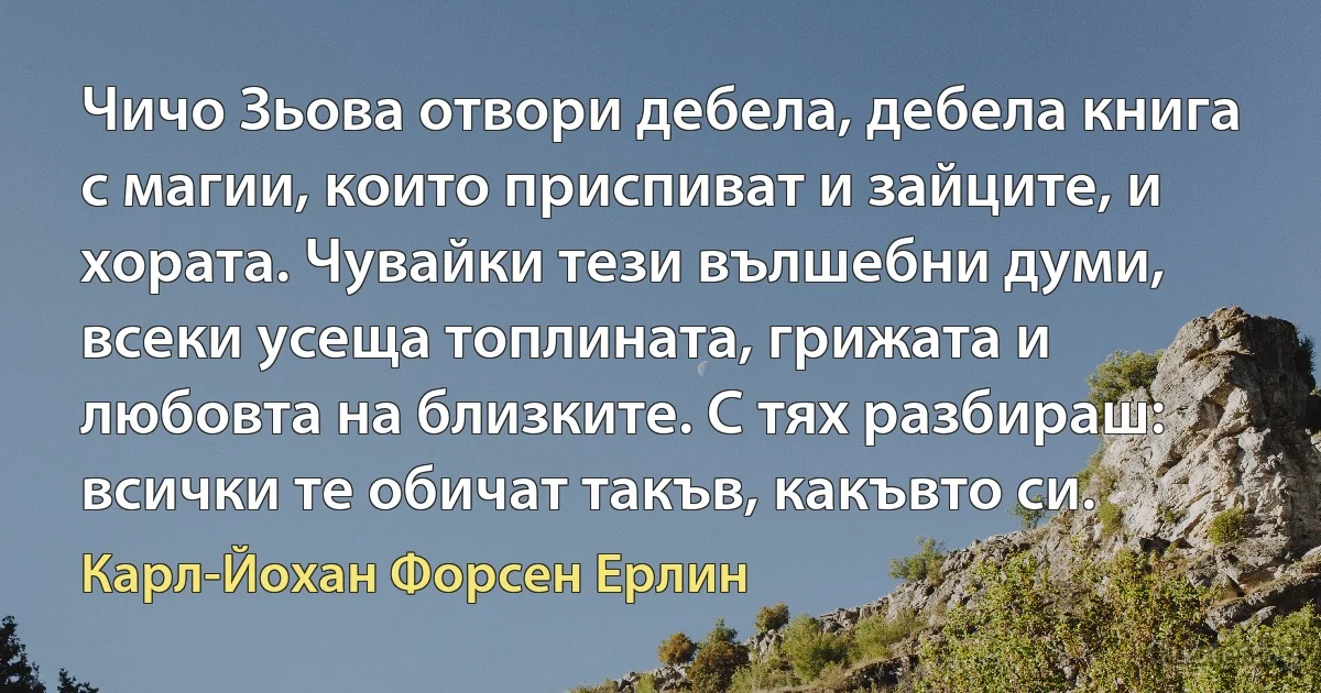 Чичо Зьова отвори дебела, дебела книга с магии, които приспиват и зайците, и хората. Чувайки тези вълшебни думи, всеки усеща топлината, грижата и любовта на близките. С тях разбираш: всички те обичат такъв, какъвто си. (Карл-Йохан Форсен Ерлин)