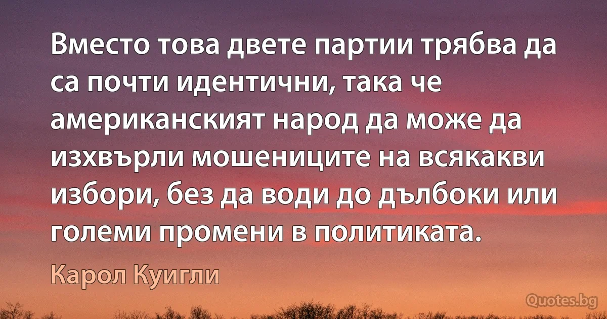 Вместо това двете партии трябва да са почти идентични, така че американският народ да може да изхвърли мошениците на всякакви избори, без да води до дълбоки или големи промени в политиката. (Карол Куигли)