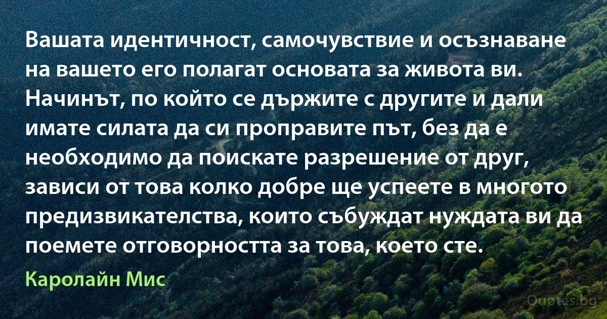 Вашата идентичност, самочувствие и осъзнаване на вашето его полагат основата за живота ви. Начинът, по който се държите с другите и дали имате силата да си проправите път, без да е необходимо да поискате разрешение от друг, зависи от това колко добре ще успеете в многото предизвикателства, които събуждат нуждата ви да поемете отговорността за това, което сте. (Каролайн Мис)