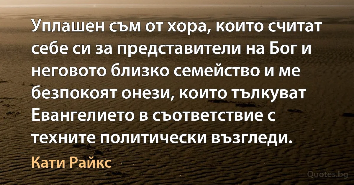 Уплашен съм от хора, които считат себе си за представители на Бог и неговото близко семейство и ме безпокоят онези, които тълкуват Евангелието в съответствие с техните политически възгледи. (Кати Райкс)