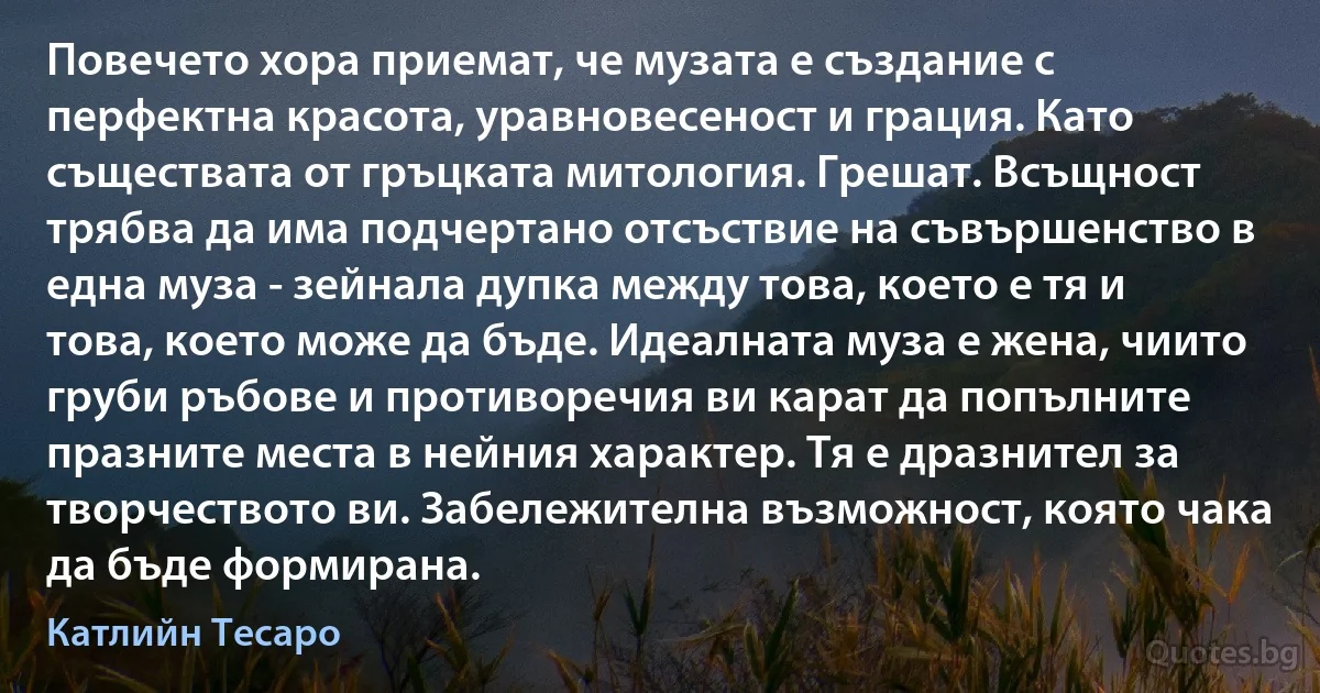 Повечето хора приемат, че музата е създание с перфектна красота, уравновесеност и грация. Като съществата от гръцката митология. Грешат. Всъщност трябва да има подчертано отсъствие на съвършенство в една муза - зейнала дупка между това, което е тя и това, което може да бъде. Идеалната муза е жена, чиито груби ръбове и противоречия ви карат да попълните празните места в нейния характер. Тя е дразнител за творчеството ви. Забележителна възможност, която чака да бъде формирана. (Катлийн Тесаро)