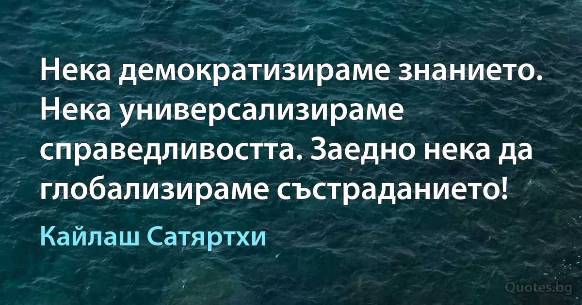 Нека демократизираме знанието. Нека универсализираме справедливостта. Заедно нека да глобализираме състраданието! (Кайлаш Сатяртхи)