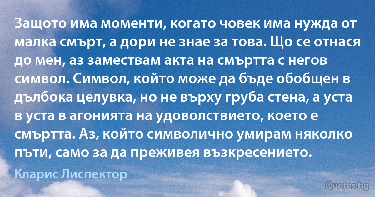 Защото има моменти, когато човек има нужда от малка смърт, а дори не знае за това. Що се отнася до мен, аз замествам акта на смъртта с негов символ. Символ, който може да бъде обобщен в дълбока целувка, но не върху груба стена, а уста в уста в агонията на удоволствието, което е смъртта. Аз, който символично умирам няколко пъти, само за да преживея възкресението. (Кларис Лиспектор)