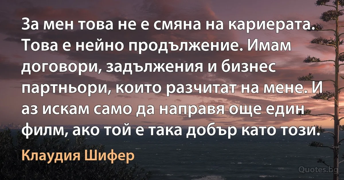 За мен това не е смяна на кариерата. Това е нейно продължение. Имам договори, задължения и бизнес партньори, които разчитат на мене. И аз искам само да направя още един филм, ако той е така добър като този. (Клаудия Шифер)