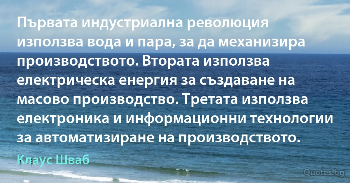 Първата индустриална революция използва вода и пара, за да механизира производството. Втората използва електрическа енергия за създаване на масово производство. Третата използва електроника и информационни технологии за автоматизиране на производството. (Клаус Шваб)