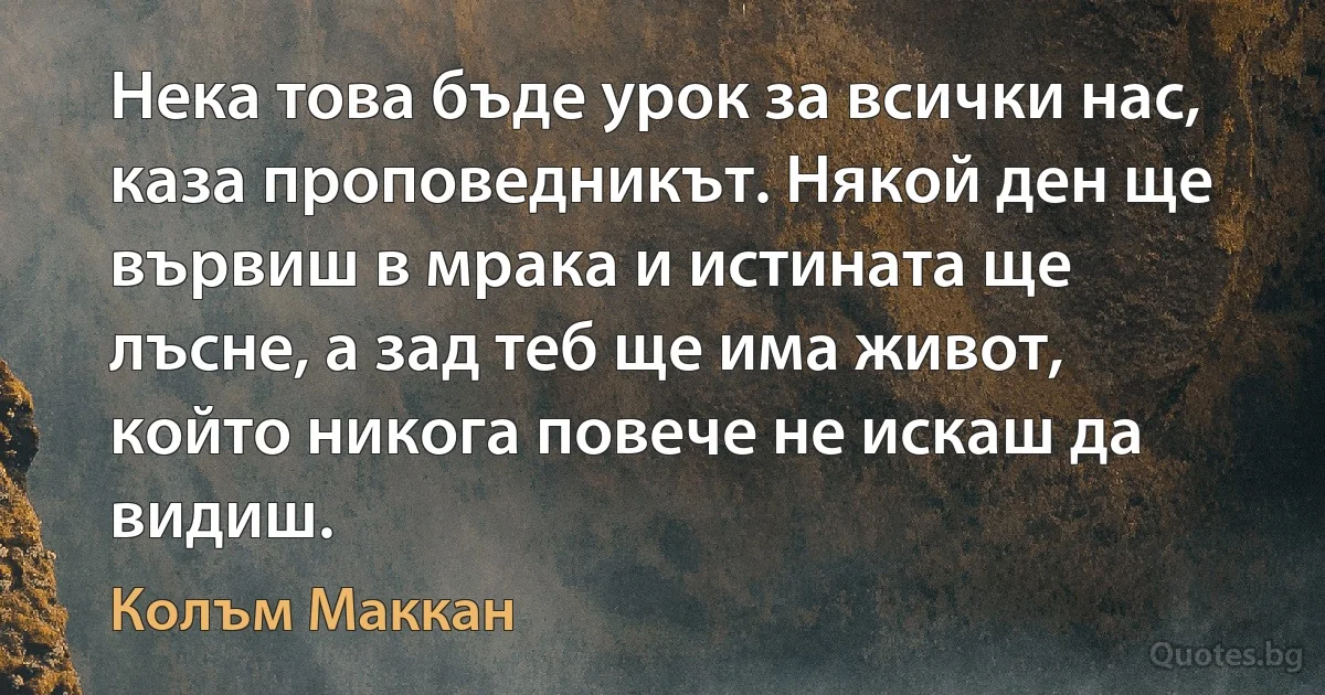 Нека това бъде урок за всички нас, каза проповедникът. Някой ден ще вървиш в мрака и истината ще лъсне, а зад теб ще има живот, който никога повече не искаш да видиш. (Колъм Маккан)