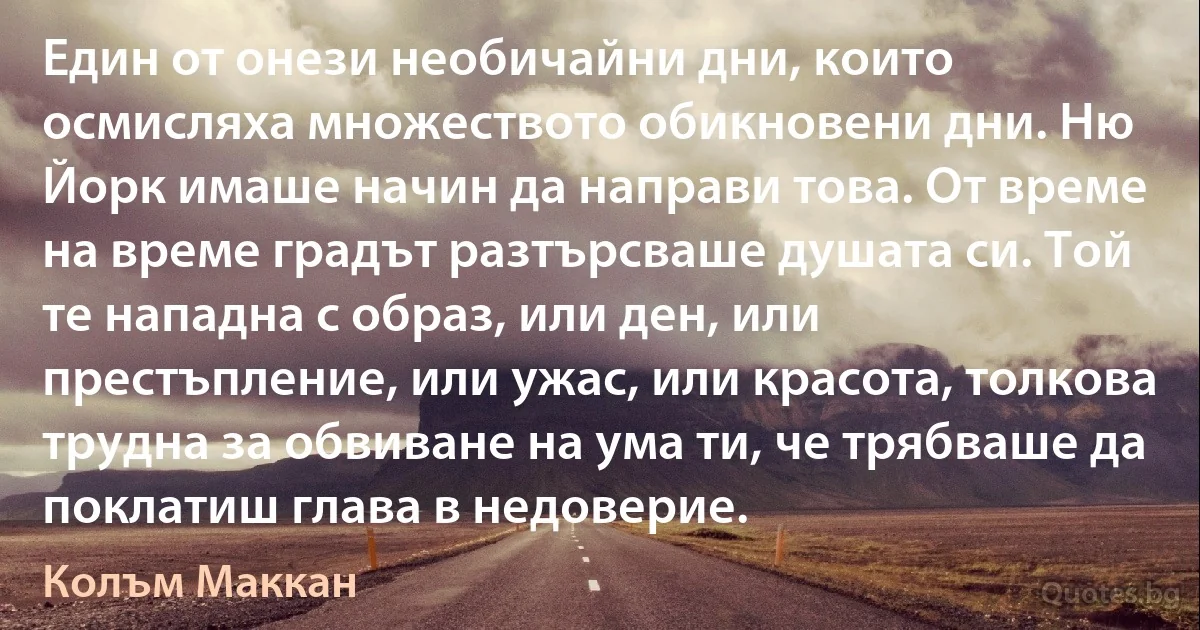 Един от онези необичайни дни, които осмисляха множеството обикновени дни. Ню Йорк имаше начин да направи това. От време на време градът разтърсваше душата си. Той те нападна с образ, или ден, или престъпление, или ужас, или красота, толкова трудна за обвиване на ума ти, че трябваше да поклатиш глава в недоверие. (Колъм Маккан)