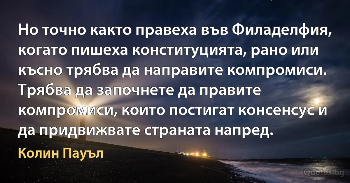 Но точно както правеха във Филаделфия, когато пишеха конституцията, рано или късно трябва да направите компромиси. Трябва да започнете да правите компромиси, които постигат консенсус и да придвижвате страната напред. (Колин Пауъл)