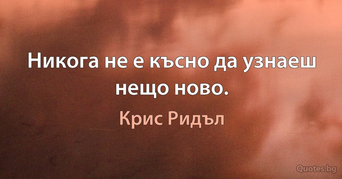 Никога не е късно да узнаеш нещо ново. (Крис Ридъл)