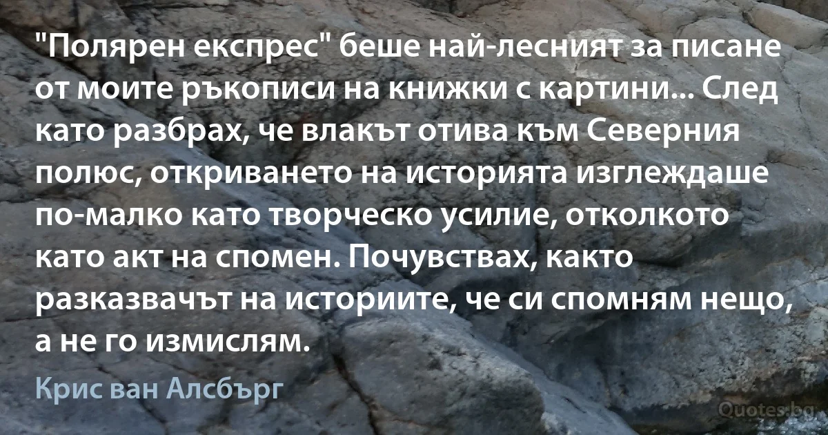 "Полярен експрес" беше най-лесният за писане от моите ръкописи на книжки с картини... След като разбрах, че влакът отива към Северния полюс, откриването на историята изглеждаше по-малко като творческо усилие, отколкото като акт на спомен. Почувствах, както разказвачът на историите, че си спомням нещо, а не го измислям. (Крис ван Алсбърг)