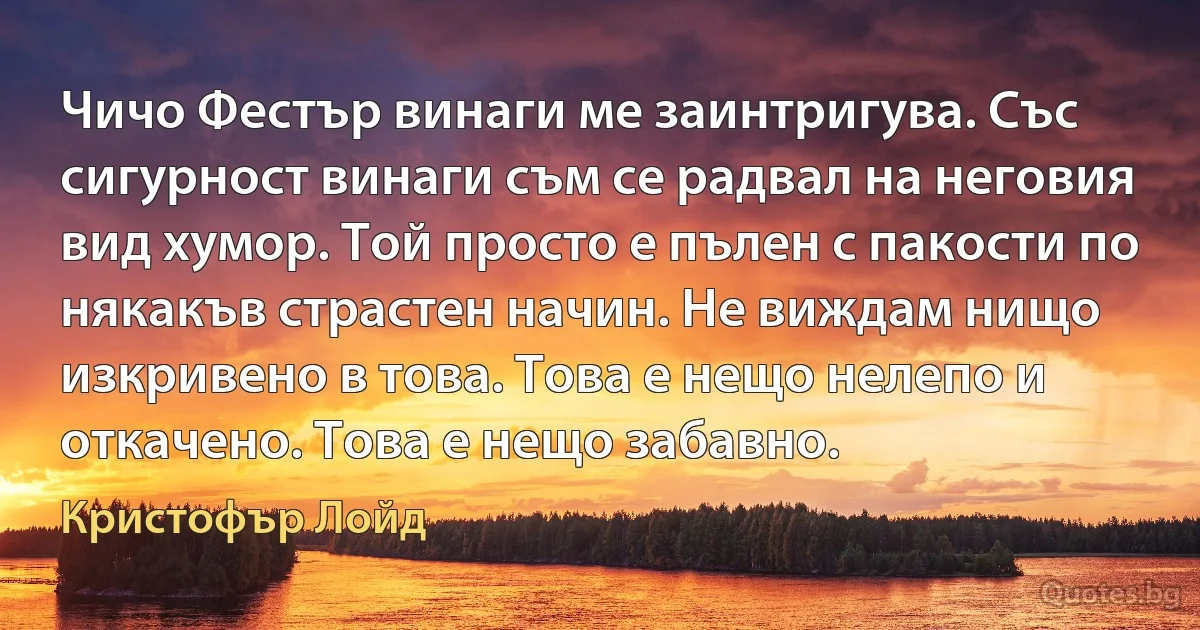 Чичо Фестър винаги ме заинтригува. Със сигурност винаги съм се радвал на неговия вид хумор. Той просто е пълен с пакости по някакъв страстен начин. Не виждам нищо изкривено в това. Това е нещо нелепо и откачено. Това е нещо забавно. (Кристофър Лойд)