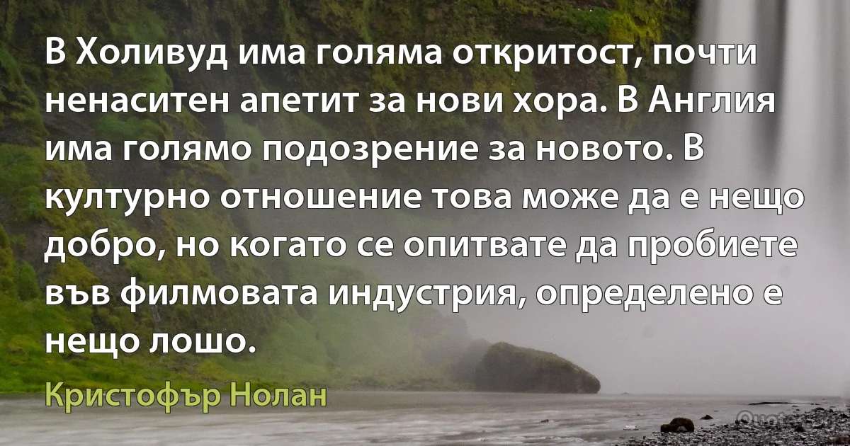 В Холивуд има голяма откритост, почти ненаситен апетит за нови хора. В Англия има голямо подозрение за новото. В културно отношение това може да е нещо добро, но когато се опитвате да пробиете във филмовата индустрия, определено е нещо лошо. (Кристофър Нолан)