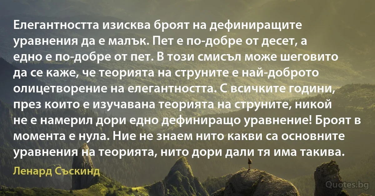 Елегантността изисква броят на дефиниращите уравнения да е малък. Пет е по-добре от десет, а едно е по-добре от пет. В този смисъл може шеговито да се каже, че теорията на струните е най-доброто олицетворение на елегантността. С всичките години, през които е изучавана теорията на струните, никой не е намерил дори едно дефиниращо уравнение! Броят в момента е нула. Ние не знаем нито какви са основните уравнения на теорията, нито дори дали тя има такива. (Ленард Съскинд)