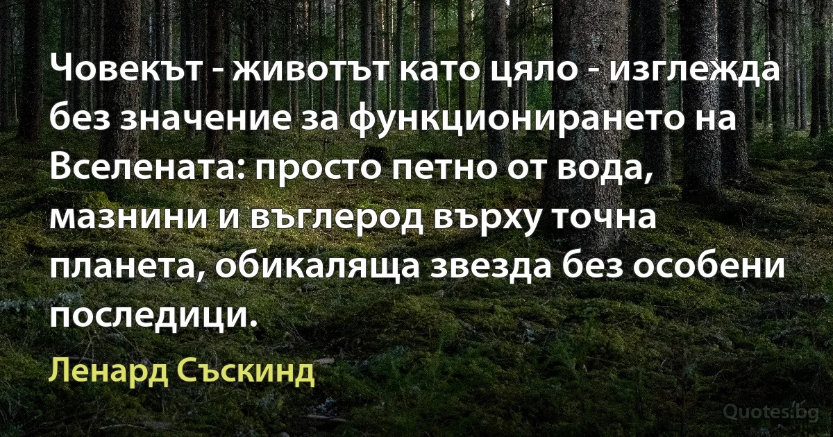 Човекът - животът като цяло - изглежда без значение за функционирането на Вселената: просто петно от вода, мазнини и въглерод върху точна планета, обикаляща звезда без особени последици. (Ленард Съскинд)