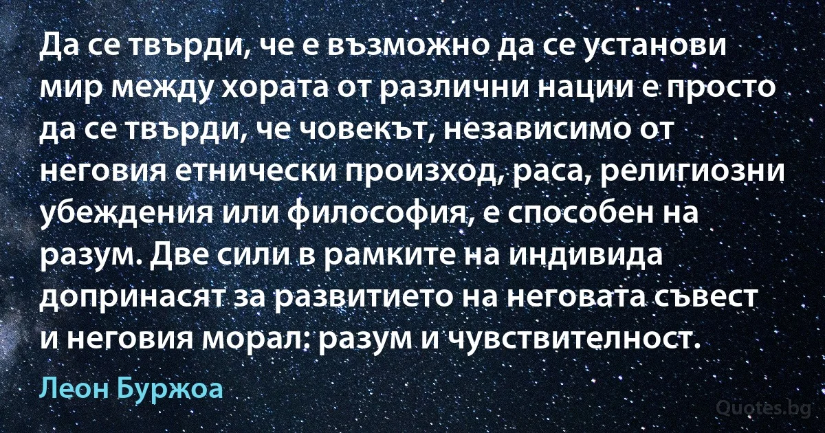 Да се твърди, че е възможно да се установи мир между хората от различни нации е просто да се твърди, че човекът, независимо от неговия етнически произход, раса, религиозни убеждения или философия, е способен на разум. Две сили в рамките на индивида допринасят за развитието на неговата съвест и неговия морал: разум и чувствителност. (Леон Буржоа)