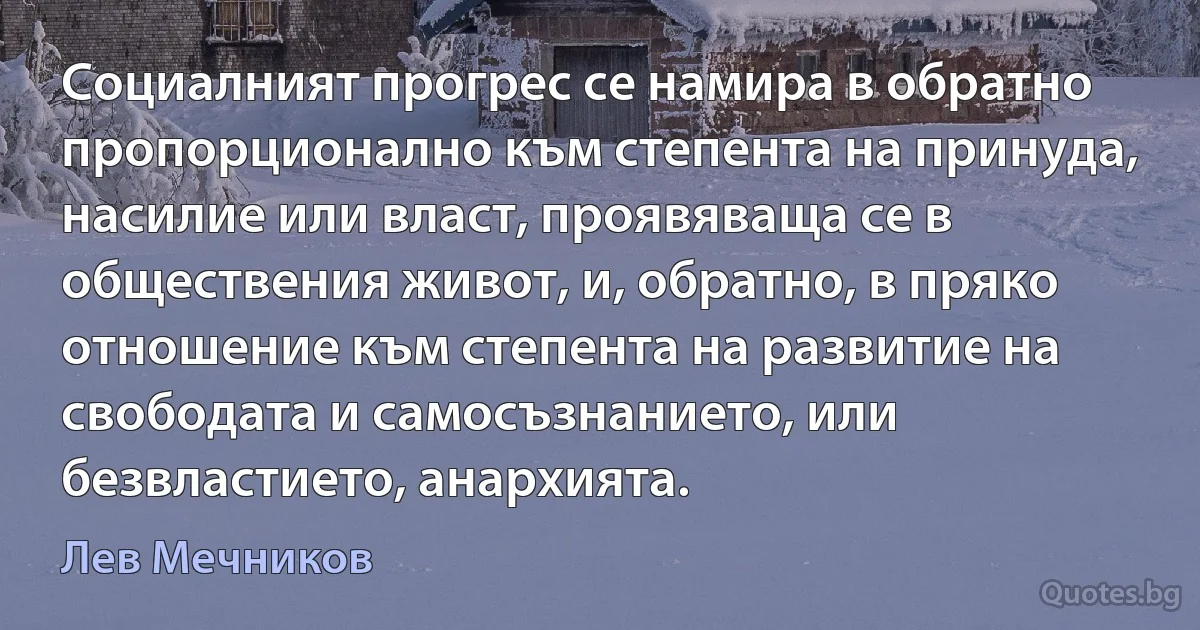 Социалният прогрес се намира в обратно пропорционално към степента на принуда, насилие или власт, проявяваща се в обществения живот, и, обратно, в пряко отношение към степента на развитие на свободата и самосъзнанието, или безвластието, анархията. (Лев Мечников)