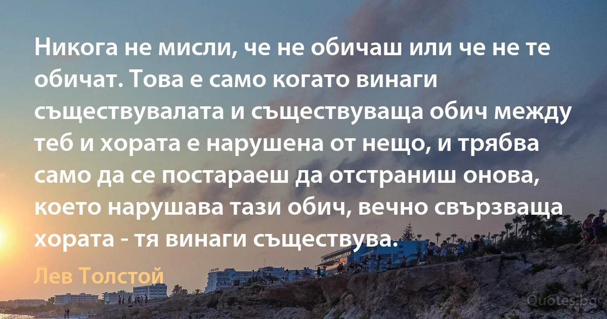 Никога не мисли, че не обичаш или че не те обичат. Това е само когато винаги съществувалата и съществуваща обич между теб и хората е нарушена от нещо, и трябва само да се постараеш да отстраниш онова, което нарушава тази обич, вечно свързваща хората - тя винаги съществува. (Лев Толстой)