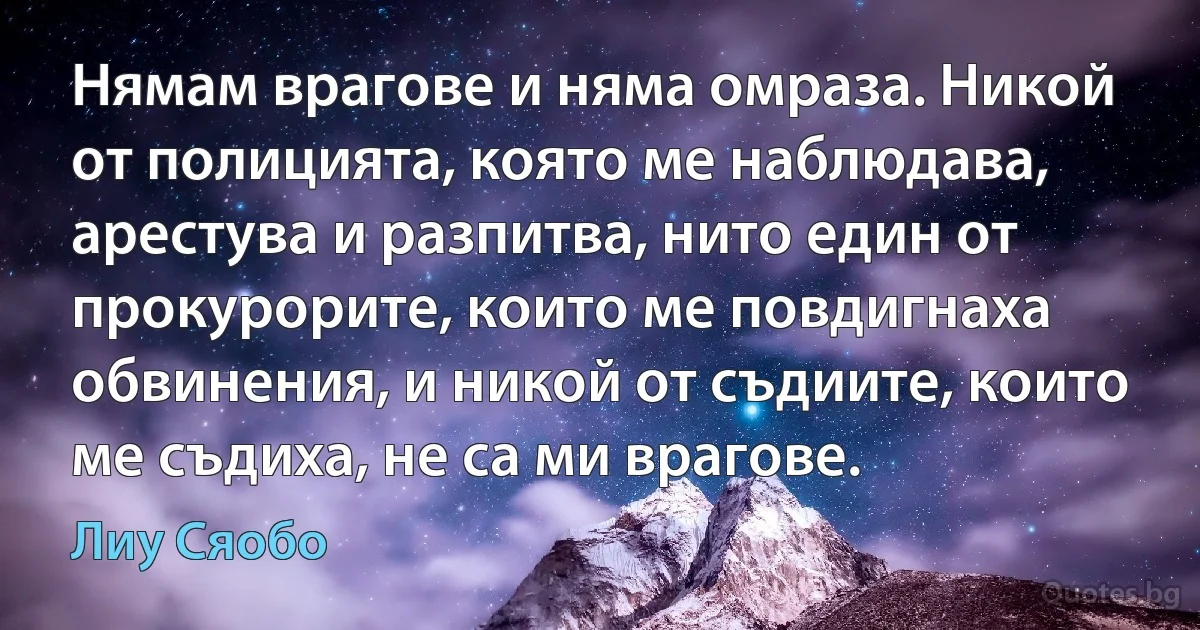 Нямам врагове и няма омраза. Никой от полицията, която ме наблюдава, арестува и разпитва, нито един от прокурорите, които ме повдигнаха обвинения, и никой от съдиите, които ме съдиха, не са ми врагове. (Лиу Сяобо)