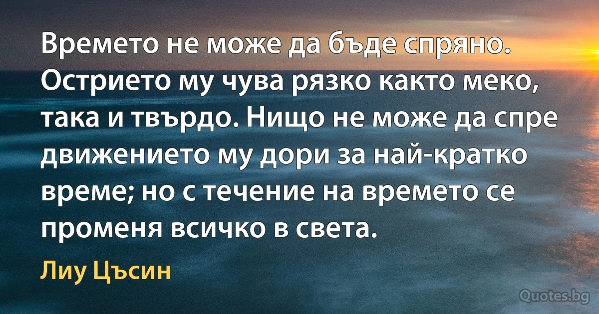 Времето не може да бъде спряно. Острието му чува рязко както меко, така и твърдо. Нищо не може да спре движението му дори за най-кратко време; но с течение на времето се променя всичко в света. (Лиу Цъсин)