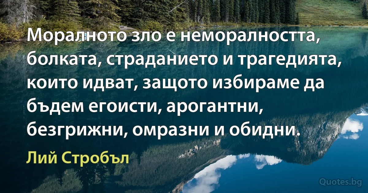 Моралното зло е неморалността, болката, страданието и трагедията, които идват, защото избираме да бъдем егоисти, арогантни, безгрижни, омразни и обидни. (Лий Стробъл)