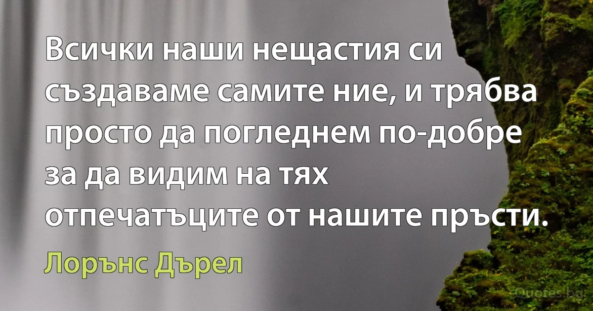 Всички наши нещастия си създаваме самите ние, и трябва просто да погледнем по-добре за да видим на тях отпечатъците от нашите пръсти. (Лорънс Дърел)