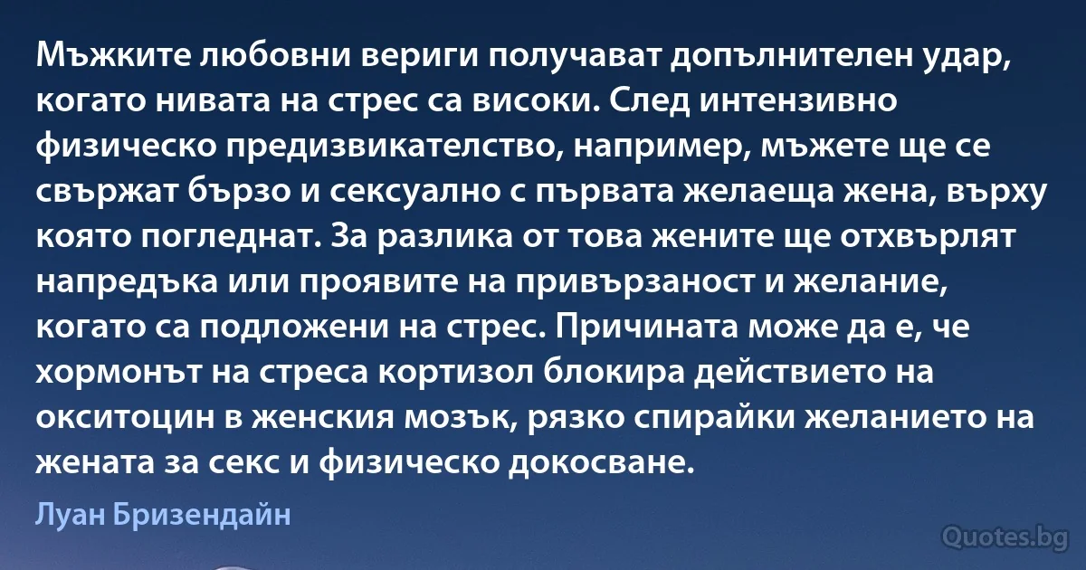 Мъжките любовни вериги получават допълнителен удар, когато нивата на стрес са високи. След интензивно физическо предизвикателство, например, мъжете ще се свържат бързо и сексуално с първата желаеща жена, върху която погледнат. За разлика от това жените ще отхвърлят напредъка или проявите на привързаност и желание, когато са подложени на стрес. Причината може да е, че хормонът на стреса кортизол блокира действието на окситоцин в женския мозък, рязко спирайки желанието на жената за секс и физическо докосване. (Луан Бризендайн)