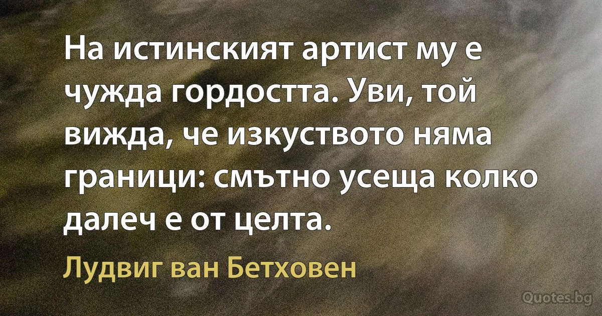 На истинският артист му е чужда гордостта. Уви, той вижда, че изкуството няма граници: смътно усеща колко далеч е от целта. (Лудвиг ван Бетховен)