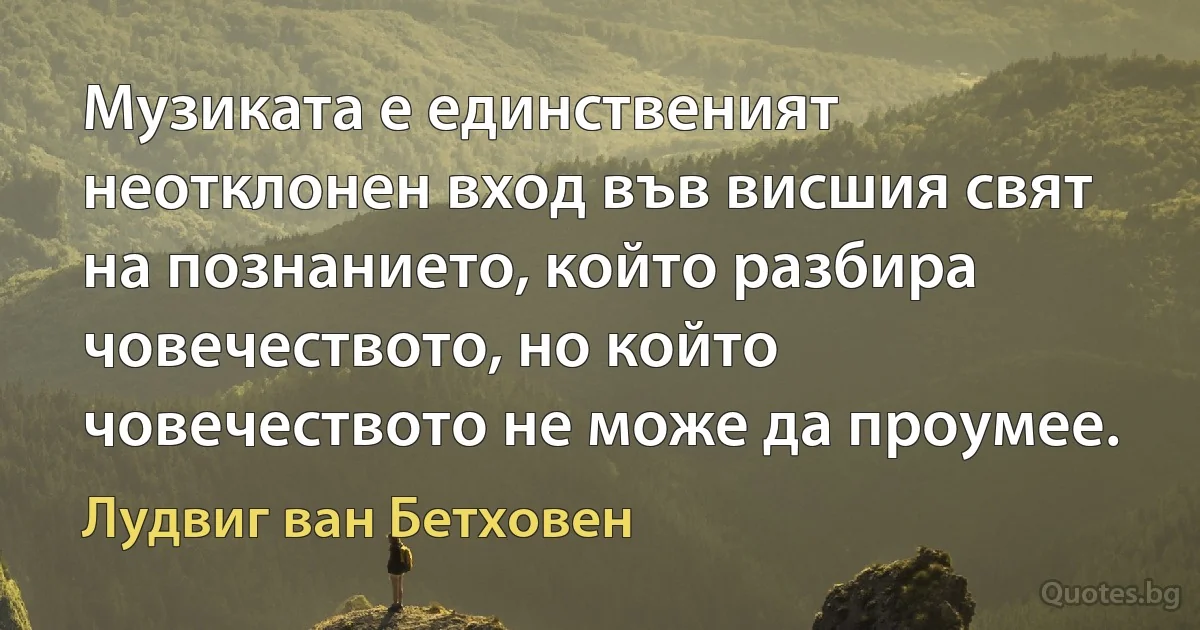 Музиката е единственият неотклонен вход във висшия свят на познанието, който разбира човечеството, но който човечеството не може да проумее. (Лудвиг ван Бетховен)