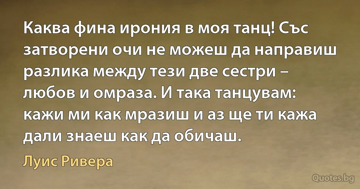 Каква фина ирония в моя танц! Със затворени очи не можеш да направиш разлика между тези две сестри – любов и омраза. И така танцувам: кажи ми как мразиш и аз ще ти кажа дали знаеш как да обичаш. (Луис Ривера)