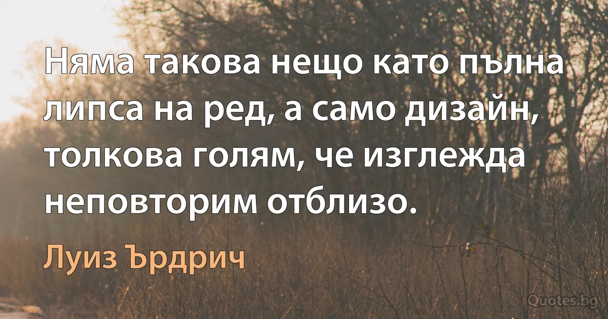 Няма такова нещо като пълна липса на ред, а само дизайн, толкова голям, че изглежда неповторим отблизо. (Луиз Ърдрич)