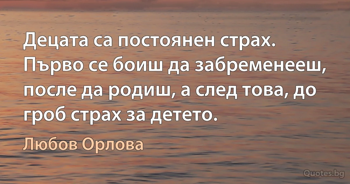 Децата са постоянен страх. Първо се боиш да забременееш, после да родиш, а след това, до гроб страх за детето. (Любов Орлова)