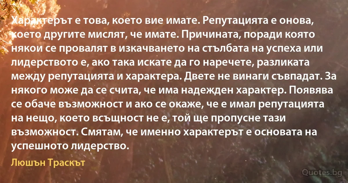 Характерът е това, което вие имате. Репутацията е онова, което другите мислят, че имате. Причината, поради която някои се провалят в изкачването на стълбата на успеха или лидерството е, ако така искате да го наречете, разликата между репутацията и характера. Двете не винаги съвпадат. За някого може да се счита, че има надежден характер. Появява се обаче възможност и ако се окаже, че е имал репутацията на нещо, което всъщност не е, той ще пропусне тази възможност. Смятам, че именно характерът е основата на успешното лидерство. (Люшън Траскът)