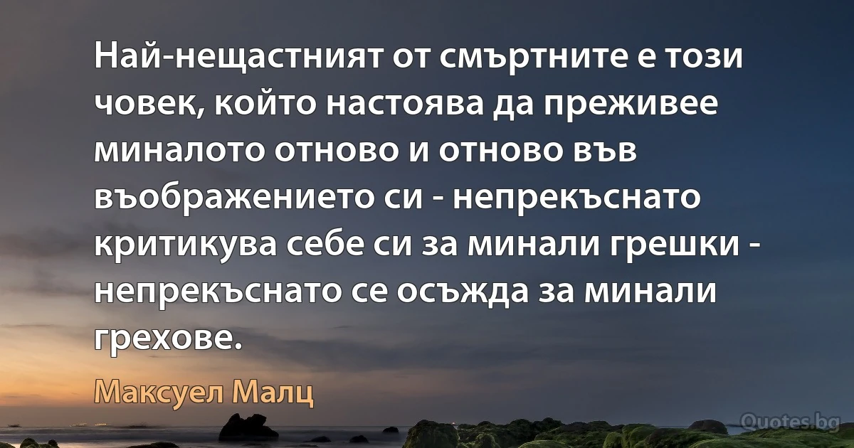 Най-нещастният от смъртните е този човек, който настоява да преживее миналото отново и отново във въображението си - непрекъснато критикува себе си за минали грешки - непрекъснато се осъжда за минали грехове. (Максуел Малц)