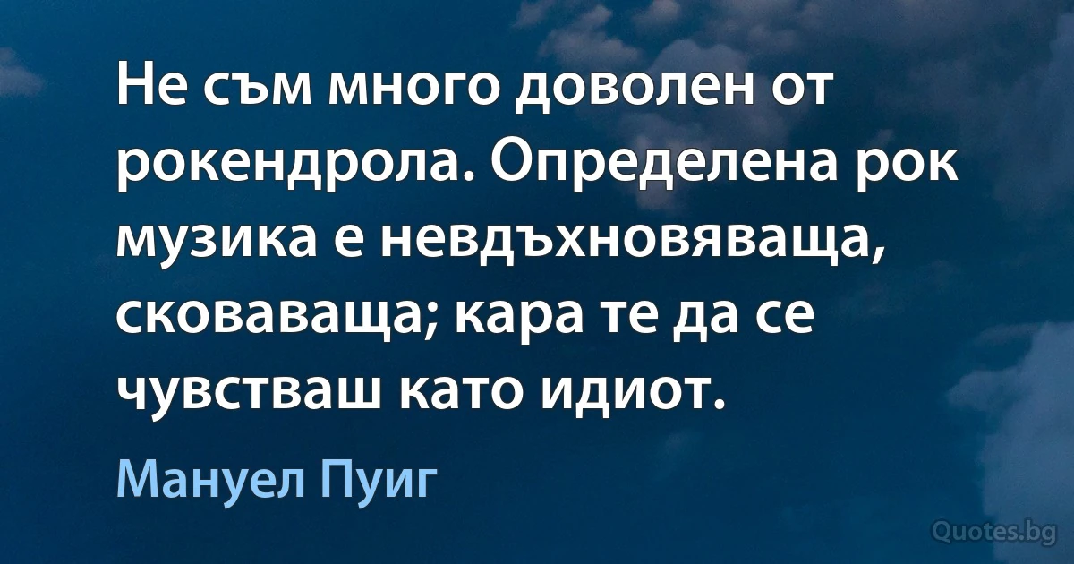 Не съм много доволен от рокендрола. Определена рок музика е невдъхновяваща, сковаваща; кара те да се чувстваш като идиот. (Мануел Пуиг)